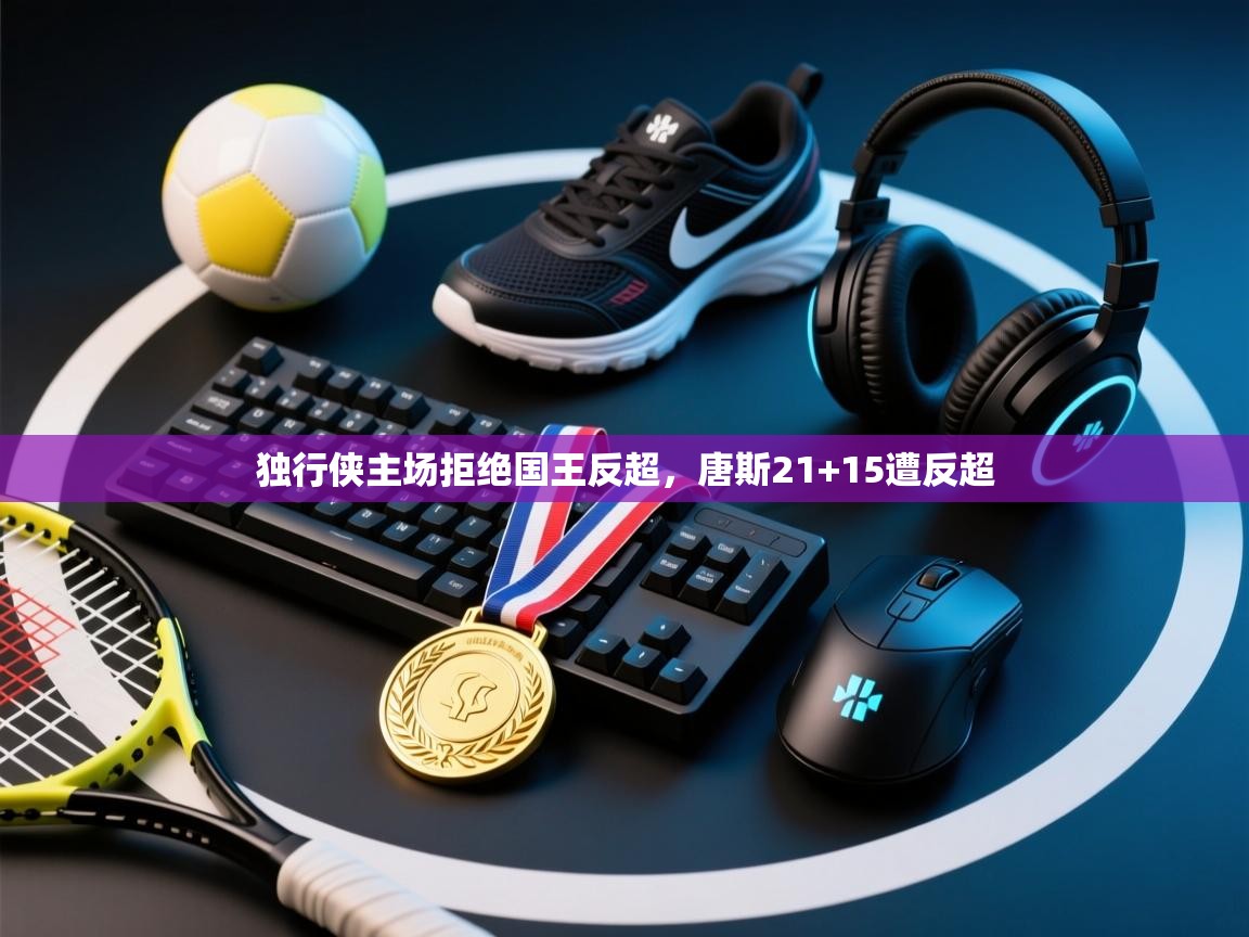 独行侠主场拒绝国王反超,唐斯21+15遭反超 独行侠主场拒绝国王反超,唐斯21+15遭反超