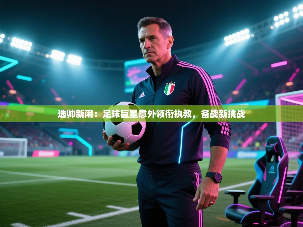 选帅新闲：足球巨星意外领衔执教，备战新挑战  第1张